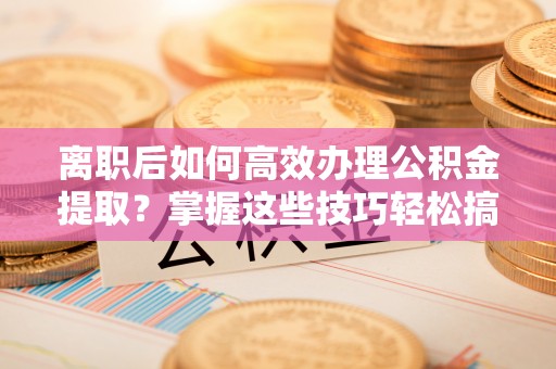 左云离职后如何高效办理公积金提取？掌握这些技巧轻松搞定