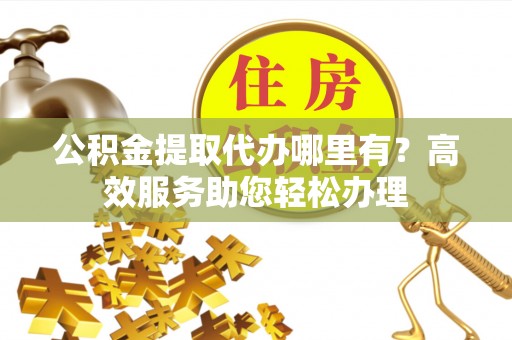 左云公积金提取代办哪里有？高效服务助您轻松办理
