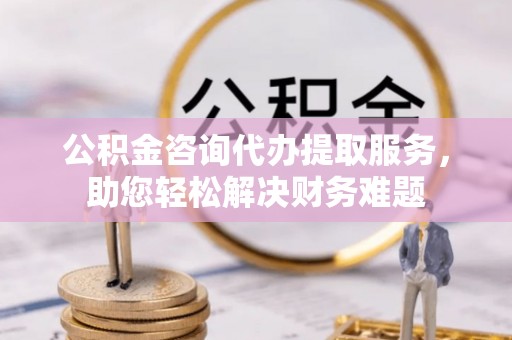 左云公积金咨询代办提取服务，助您轻松解决财务难题
