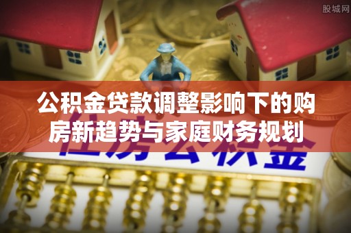 左云公积金贷款调整影响下的购房新趋势与家庭财务规划