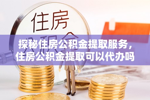 左云探秘住房公积金提取服务，住房公积金提取可以代办吗的全方位解析