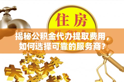 左云揭秘公积金代办提取费用，如何选择可靠的服务商？