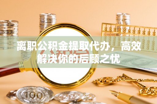 左云离职公积金提取代办，高效解决你的后顾之忧