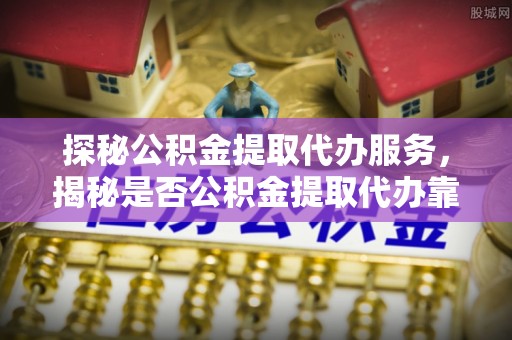 左云探秘公积金提取代办服务，揭秘是否公积金提取代办靠谱吗？