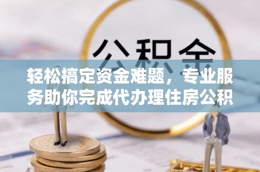 左云轻松搞定资金难题，专业服务助你完成代办理住房公积金提取