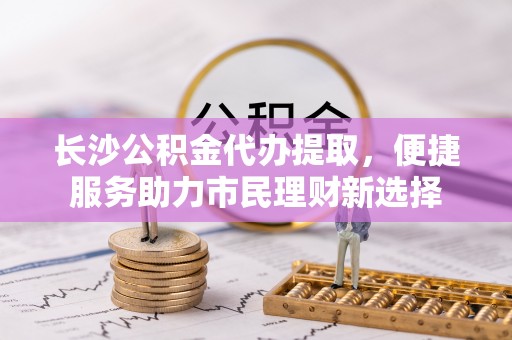 左云长沙公积金代办提取，便捷服务助力市民理财新选择