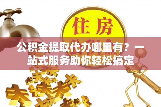 左云公积金提取代办哪里有？一站式服务助你轻松搞定