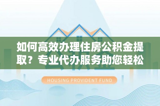 左云如何高效办理住房公积金提取？专业代办服务助您轻松搞定