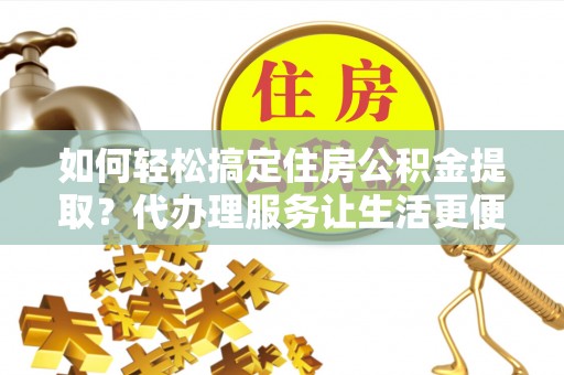 左云如何轻松搞定住房公积金提取？代办理服务让生活更便捷！