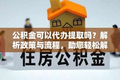 左云公积金可以代办提取吗？解析政策与流程，助您轻松解决疑问