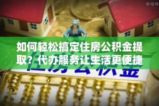 左云如何轻松搞定住房公积金提取？代办服务让生活更便捷