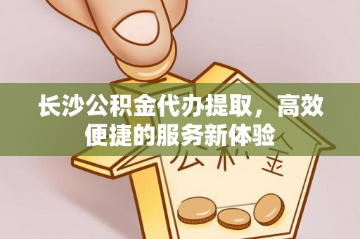 左云长沙公积金代办提取，高效便捷的服务新体验