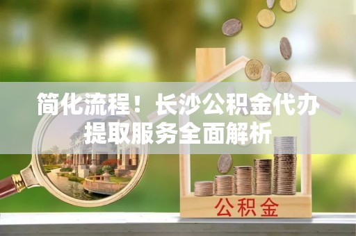 左云简化流程！长沙公积金代办提取服务全面解析