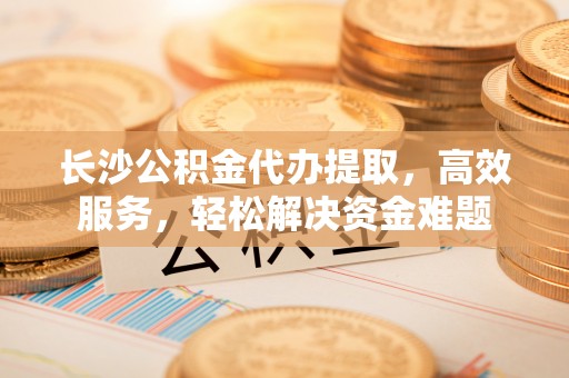 左云长沙公积金代办提取，高效服务，轻松解决资金难题