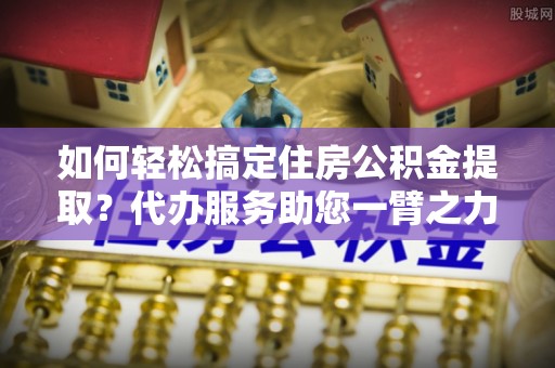 左云如何轻松搞定住房公积金提取？代办服务助您一臂之力