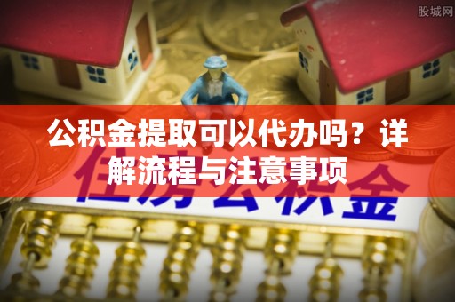 左云公积金提取可以代办吗？详解流程与注意事项