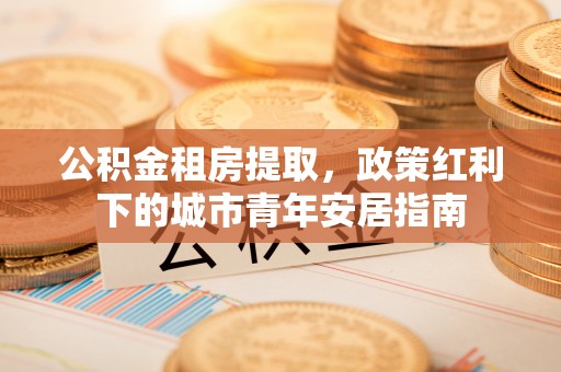 左云公积金租房提取，政策红利下的城市青年安居指南