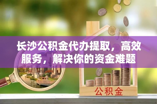 左云长沙公积金代办提取，高效服务，解决你的资金难题