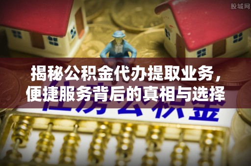 左云揭秘公积金代办提取业务，便捷服务背后的真相与选择