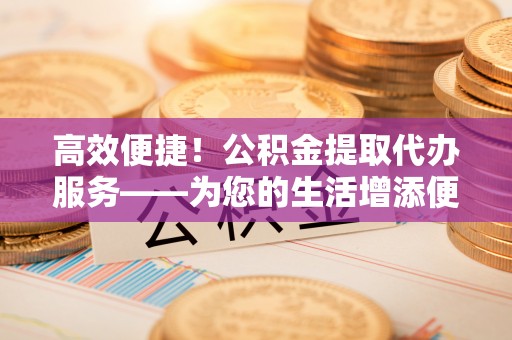 左云高效便捷！公积金提取代办服务——为您的生活增添便利