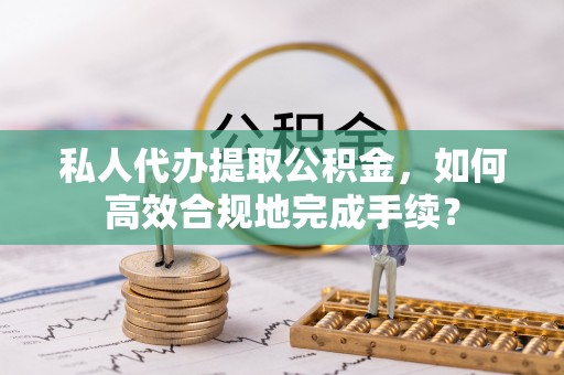 左云私人代办提取公积金，如何高效合规地完成手续？
