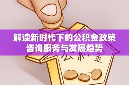左云解读新时代下的公积金政策咨询服务与发展趋势