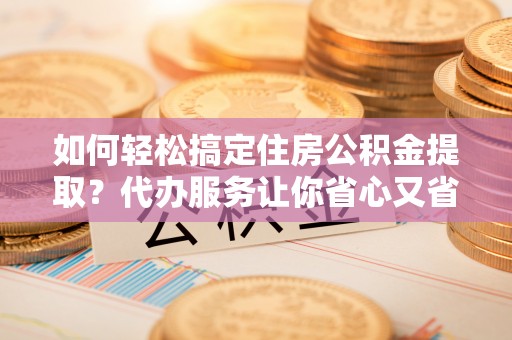左云如何轻松搞定住房公积金提取？代办服务让你省心又省力