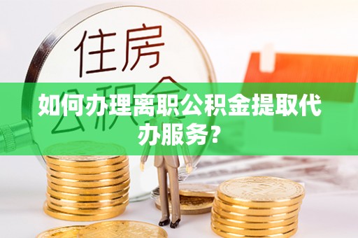 左云如何办理离职公积金提取代办服务？