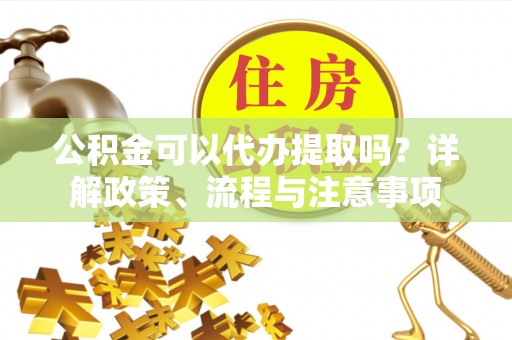 左云公积金可以代办提取吗？详解政策、流程与注意事项