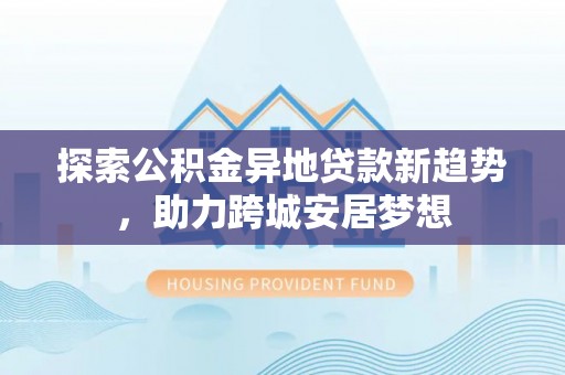 左云探索公积金异地贷款新趋势，助力跨城安居梦想