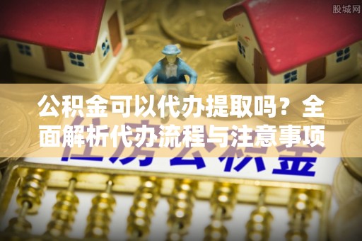 左云公积金可以代办提取吗？全面解析代办流程与注意事项