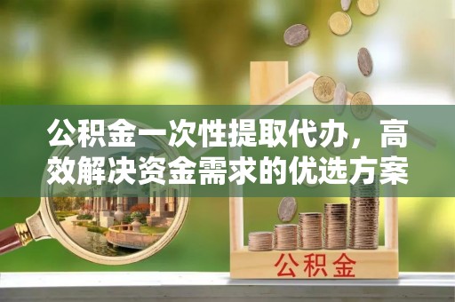 左云公积金一次性提取代办，高效解决资金需求的优选方案
