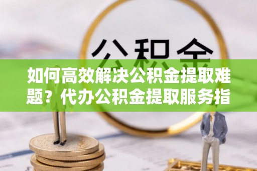 左云如何高效解决公积金提取难题？代办公积金提取服务指南