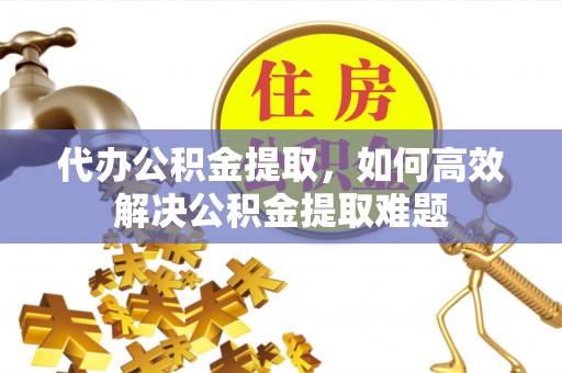 左云代办公积金提取，如何高效解决公积金提取难题