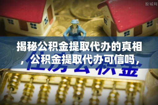 左云揭秘公积金提取代办的真相，公积金提取代办可信吗，如何选择靠谱服务？